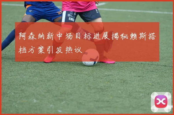阿森纳新中场目标进展揭秘赖斯搭档方案引发热议