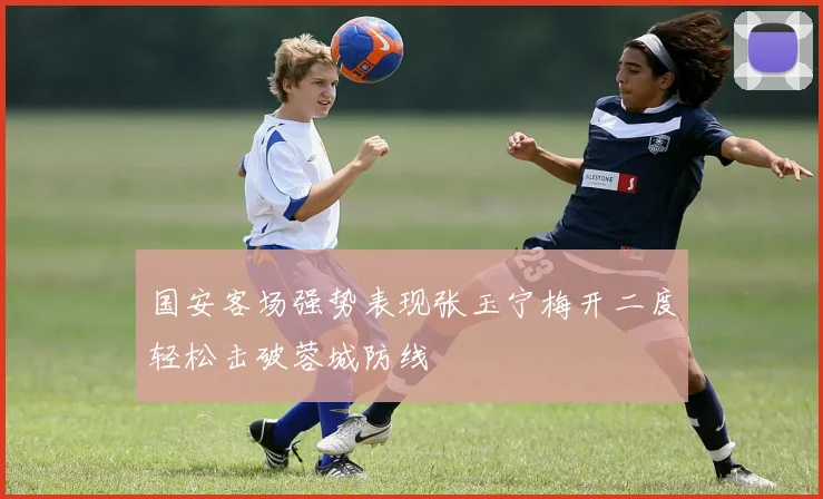国安客场强势表现张玉宁梅开二度轻松击破蓉城防线