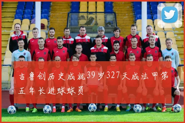 吉鲁创历史成就39岁327天成法甲第五年长进球球员