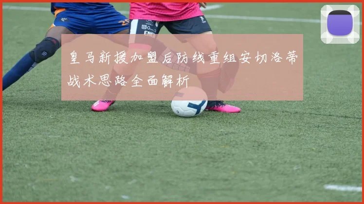 皇马新援加盟后防线重组安切洛蒂战术思路全面解析