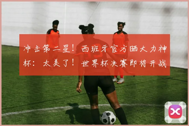 冲击第二星!西班牙官方晒大力神杯:太美了!世界杯决赛即将开战