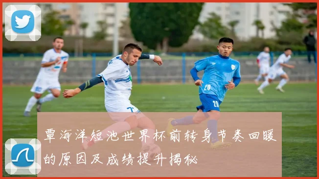 覃海洋短池世界杯前转身节奏回暖的原因及成绩提升揭秘