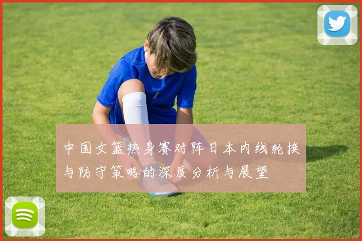 中国女篮热身赛对阵日本内线轮换与防守策略的深度分析与展望