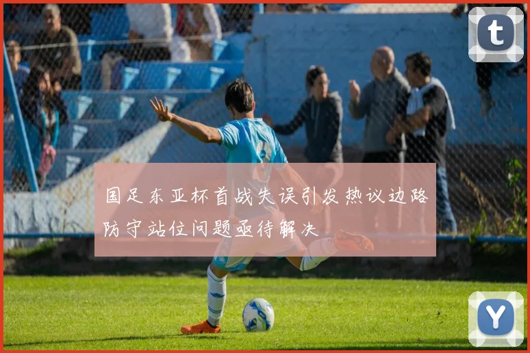 国足东亚杯首战失误引发热议边路防守站位问题亟待解决