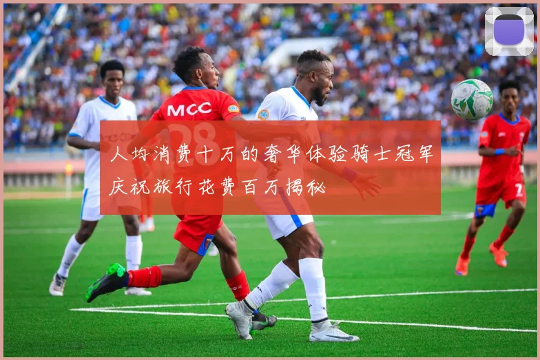 人均消费十万的奢华体验骑士冠军庆祝旅行花费百万揭秘