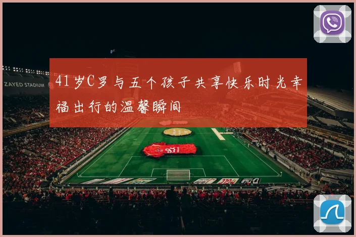 41岁C罗与五个孩子共享快乐时光幸福出行的温馨瞬间