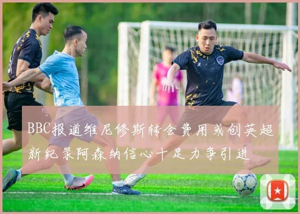 BBC报道维尼修斯转会费用或创英超新纪录阿森纳信心十足力争引进
