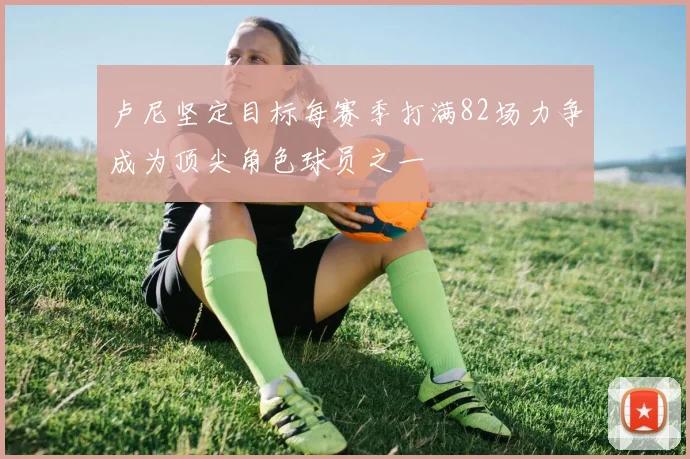 卢尼坚定目标每赛季打满82场力争成为顶尖角色球员之一