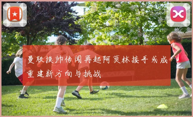 曼联换帅传闻再起阿莫林接手或成重建新方向与挑战