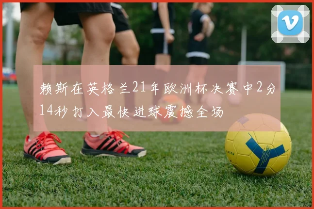 赖斯在英格兰21年欧洲杯决赛中2分14秒打入最快进球震撼全场