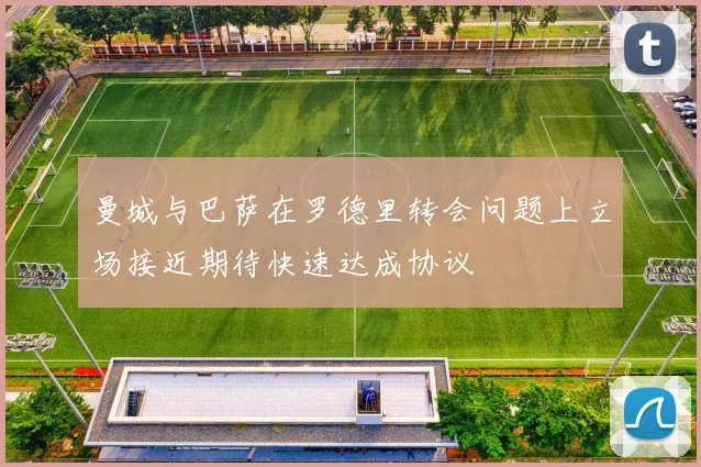 曼城与巴萨在罗德里转会问题上立场接近期待快速达成协议